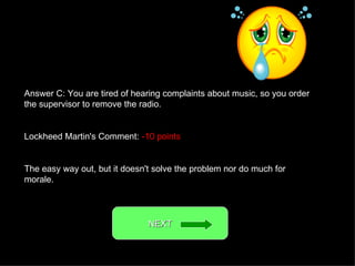 Answer C: You are tired of hearing complaints about music, so you order the supervisor to remove the radio. Lockheed Martin's Comment:  -10 points The easy way out, but it doesn't solve the problem nor do much for morale. NEXT  