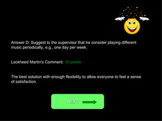 Answer D: Suggest to the supervisor that he consider playing different music periodically, e.g., one day per week. Lockheed Martin's Comment:  10 points The best solution with enough flexibility to allow everyone to feel a sense of satisfaction. NEXT  
