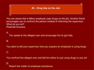 You are aware that a fellow employee uses drugs on the job. Another friend encourages you to confront the person instead of informing the supervisor. What do you do? Potential Answers A. You speak to the alleged user and encourage him to get help. B. You elect to tell your supervisor that you suspect an employee is using drugs on the job. C. You confront the alleged user and tell him either to quit using drugs or you will &quot;turn him in&quot;. D. Report the matter to employee assistance.  #3 – Drug Use on the Job 