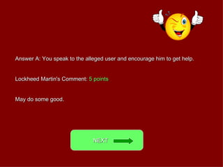 Answer A: You speak to the alleged user and encourage him to get help. Lockheed Martin's Comment:  5 points May do some good. NEXT  