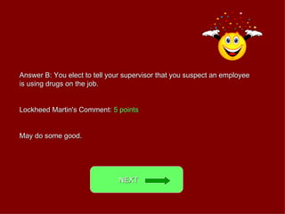 Answer B: You elect to tell your supervisor that you suspect an employee is using drugs on the job. Lockheed Martin's Comment:  5 points May do some good. NEXT  