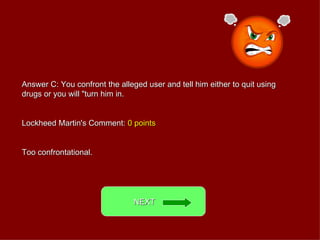 Answer C: You confront the alleged user and tell him either to quit using drugs or you will &quot;turn him in. Lockheed Martin's Comment:  0 points Too confrontational. NEXT  