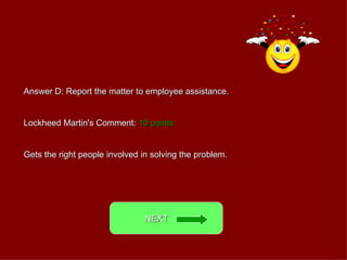 Answer D: Report the matter to employee assistance. Lockheed Martin's Comment:  10 points Gets the right people involved in solving the problem. NEXT  