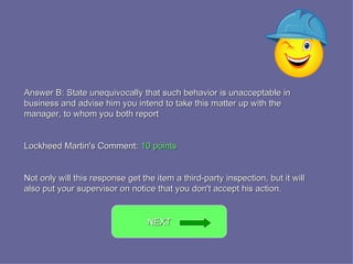 Answer B: State unequivocally that such behavior is unacceptable in business and advise him you intend to take this matter up with the manager, to whom you both report Lockheed Martin's Comment:  10 points Not only will this response get the item a third-party inspection, but it will also put your supervisor on notice that you don't accept his action. NEXT  