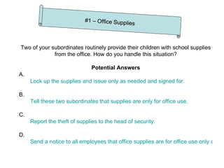 Two of your subordinates routinely provide their children with school supplies from the office. How do you handle this situation? Potential Answers A. Lock up the supplies and issue only as needed and signed for. B. Tell these two subordinates that supplies are only for office use. C. Report the theft of supplies to the head of security. D. Send a notice to all employees that office supplies are for office use only and that disregard will result in disciplinary action. #1 – Office Supplies 