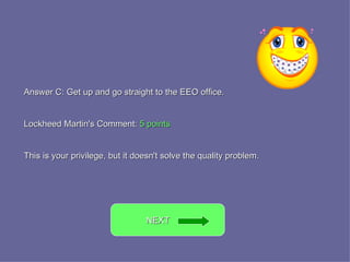 Answer C: Get up and go straight to the EEO office. Lockheed Martin's Comment:  5 points This is your privilege, but it doesn't solve the quality problem. NEXT  