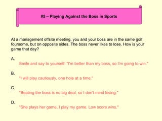 At a management offsite meeting, you and your boss are in the same golf foursome, but on opposite sides. The boss never likes to lose. How is your game that day? A. Smile and say to yourself: &quot;I'm better than my boss, so I'm going to win.&quot; B. &quot;I will play cautiously, one hole at a time.&quot; C. &quot;Beating the boss is no big deal, so I don't mind losing.&quot; D. &quot;She plays her game, I play my game. Low score wins.&quot; #5 – Playing Against the Boss in Sports 