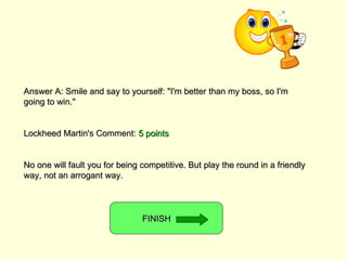 Answer A: Smile and say to yourself: &quot;I'm better than my boss, so I'm going to win.&quot; Lockheed Martin's Comment:  5 points No one will fault you for being competitive. But play the round in a friendly way, not an arrogant way. FINISH  