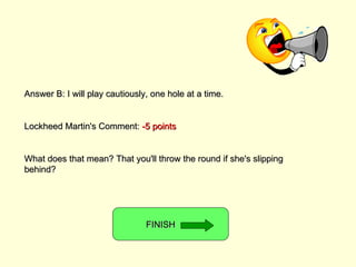 Answer B: I will play cautiously, one hole at a time. Lockheed Martin's Comment:  -5 points What does that mean? That you'll throw the round if she's slipping behind? FINISH  