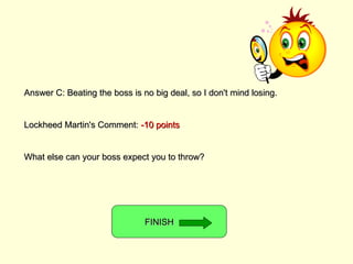 Answer C: Beating the boss is no big deal, so I don't mind losing. Lockheed Martin's Comment:  -10 points What else can your boss expect you to throw? FINISH  