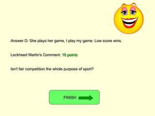 Answer D: She plays her game, I play my game. Low score wins. Lockheed Martin's Comment:  10 points Isn't fair competition the whole purpose of sport? FINISH  