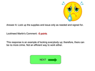 Answer A: Lock up the supplies and issue only as needed and signed for. Lockheed Martin's Comment:  -5 points This response is an example of locking everybody up; therefore, there can be no more crime. Not an efficient way to work either. NEXT  