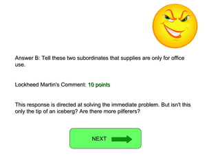 Answer B: Tell these two subordinates that supplies are only for office use. Lockheed Martin's Comment:  10 points This response is directed at solving the immediate problem. But isn't this only the tip of an iceberg? Are there more pilferers? NEXT  