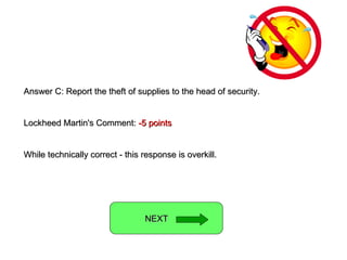 Answer C: Report the theft of supplies to the head of security. Lockheed Martin's Comment:  -5 points While technically correct - this response is overkill. NEXT  