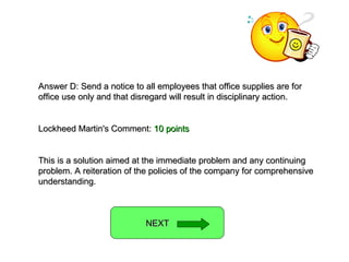 Answer D: Send a notice to all employees that office supplies are for office use only and that disregard will result in disciplinary action. Lockheed Martin's Comment:  10 points This is a solution aimed at the immediate problem and any continuing problem. A reiteration of the policies of the company for comprehensive understanding. NEXT  