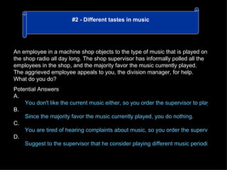 An employee in a machine shop objects to the type of music that is played on the shop radio all day long. The shop supervisor has informally polled all the employees in the shop, and the majority favor the music currently played. The aggrieved employee appeals to you, the division manager, for help. What do you do? Potential Answers A. You don't like the current music either, so you order the supervisor to play other kinds of music. B. Since the majority favor the music currently played, you do nothing. C. You are tired of hearing complaints about music, so you order the supervisor to remove the radio. D. Suggest to the supervisor that he consider playing different music periodically, e.g. one day per week. #2 - Different tastes in music 
