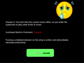 Answer A: You don't like the current music either, so you order the supervisor to play other kinds of music. Lockheed Martin's Comment:  -5 points Forcing a unilateral decision on the shop is unfair--and will probably decrease productivity. NEXT  