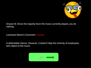 Answer B: Since the majority favor the music currently played, you do nothing. Lockheed Martin's Comment:  0 points A defendable stance. However, it doesn't help the minority of employees who object to the music. NEXT  
