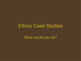 Ethics Case Studies What would you do? 