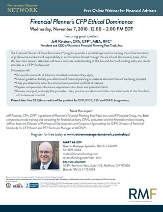 FinancialPlanner’sCFPEthicalDominance
Wednesday, November 7, 2018 | 12:00 – 2:00 PM EDT
Free Online Webinar for Financial Advisors
Retirement Experts Network is an educational platform brought to you by Reverse Mortgage Funding LLC.
This material has not been reviewed, approved or issued by HUD, FHA or any government agency. The company is not affiliated with or acting on behalf of or at the direction of HUD/FHA or any other
government agency.
NOT FOR CONSUMER USE ©2018 Reverse Mortgage Funding LLC, 1455 Broad Street, 2nd Floor, Bloomfield, NJ 07003, 1-888-494-0882.
Company NMLS ID: #1019941 (www.nmlsconsumeraccess.org). Not all products and options are available in all states. Terms subject to change
without notice. Certain conditions and fees apply. This is not a loan commitment. All loans subject to approval. L1871-Exp042019
Featuring guest speaker:
Jeff Rattiner, CPA, CFP®
, MBA, RFC®
President and CEO of Rattiner’s Financial Planning Fast Track, Inc.
Meet the expert:
Jeff Rattiner, CPA, CFP®
is president of Rattiner’s Financial Planning Fast Track, Inc. and JR Financial Group, Inc. Both
companies provide training and consulting for financial advisors, CPAs, consumers and the financial services industry.
Jeff has been the Director of Professional Development and Corporate Sponsorship for ICFP, Director of Technical
Standards for CFP Board, and PFP Technical Manager at AICPA®.
Register for free today at www.retirementexpertsnetwork.com/ethical
The Financial Planner’s Ethical Dominance® program provides a practical approach to learning the ethical standards
of professional conduct and responsibility in an interactive format through the use of real-life scenario cases. After
this two-hour session, attendees will have a concrete understanding of the dos and don’ts of working with your clients
ethically as a CFP®
Professional.
This session will:
n
Review the elements of fiduciary standards and when they apply
n
Deliver guidelines to help you determine if financial planning or material elements thereof are being provided
n
Help you determine when to communicate potential conflicts of interest
n
Explain compensation disclosure requirements to clients and potential clients
n
Review, interpret, and apply the principles, rules, practice standards and other critical elements of the Standards
of Professional Conduct
Please Note: Two CE Ethics credits will be provided for CFP, RICP, CLU and ChFC designations.
MATT ALLEN
Reverse Mortgage Specialist, NMLS # 254296
541.897.4464
mallen@reversefunding.com
reversefunding.com/matt-allen
BRANCH LOCATION
3539 Heathrow Way, Suite 103, Medford, OR 97504
Branch NMLS # 1751904
 