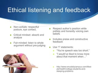 Ethical listening and feedback
S Non-verbals: respectful
posture, eye contact,
S Critical mindset: absorb and
analyze
S Fair-minded: listen to whole
argument without pre-judging
S Respect author’s position while
politely and honestly voicing own
beliefs
S Includes praise and constructive
feedback
S Use “I” statements:
S “You’re speech was too short.”
S “I would’ve liked to know more
about that moment when…”
S http://www.smudailycampus.com/lifest
yle/health/college-students-and-
sleeping-problems
 