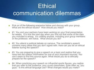 Ethical
communication dilemmas
S Pick on of the following scenarios below and discuss with your group.
What are the ethical issues? How should you react?
S #1. You and your partners have been working on your final presentation
for weeks. It is due the next day when you find out that some of the data
you included is wrong. It’s unlikely anyone, including your group members
or the professor, will notice. What should you do?
S #2. You attend a political debate on campus. The candidate’s speech
contains many ideas that you don’t agree with. How can you be an ethical
listener during the speech?
S #3. You are preparing to give a speech on a topic and realize that you
have lost the citation information for one of your important sources. You
can’t seem to find this source again. What would you do to ethically
prepare for the speech?
S #4. When practicing your speech on influential sports figures, you realize
that you refer to the audience, your co-ed classmates, quite often as “you
guys.” Is this ethical language use? What changes would you make?
 