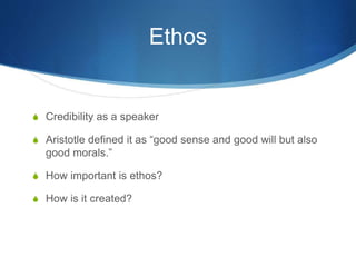 Ethos
S Credibility as a speaker
S Aristotle defined it as “good sense and good will but also
good morals.”
S How important is ethos?
S How is it created?
 