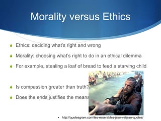 Morality versus Ethics
S Ethics: deciding what’s right and wrong
S Morality: choosing what’s right to do in an ethical dilemma
S For example, stealing a loaf of bread to feed a starving child
S Is compassion greater than truth?
S Does the ends justifies the means?
• http://quotesgram.com/les-miserables-jean-valjean-quotes/
 
