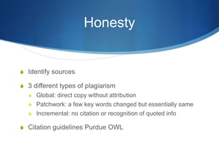 Honesty
S Identify sources
S 3 different types of plagiarism
S Global: direct copy without attribution
S Patchwork: a few key words changed but essentially same
S Incremental: no citation or recognition of quoted info
S Citation guidelines Purdue OWL
 