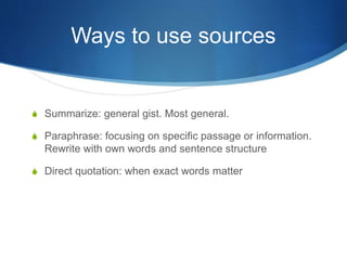 Ways to use sources
S Summarize: general gist. Most general.
S Paraphrase: focusing on specific passage or information.
Rewrite with own words and sentence structure
S Direct quotation: when exact words matter
 
