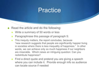 Practice
S Read the article and do the following:
S Write a summary of 50 words or less
S Paragraphrase this passage of paragraph 5:
S This inequity matters, the report concludes, because
“new research suggests that people are significantly happier living
in societies where there is less inequality of happiness.” In other
words, we can achieve only so much happiness if our neighbors
are miserable. Which raises an intriguing question: Can you
redistribute happiness?
S Find a direct quote and pretend you are giving a speech
where you can include it. Provide enough info so audience
can locate source if needed
 