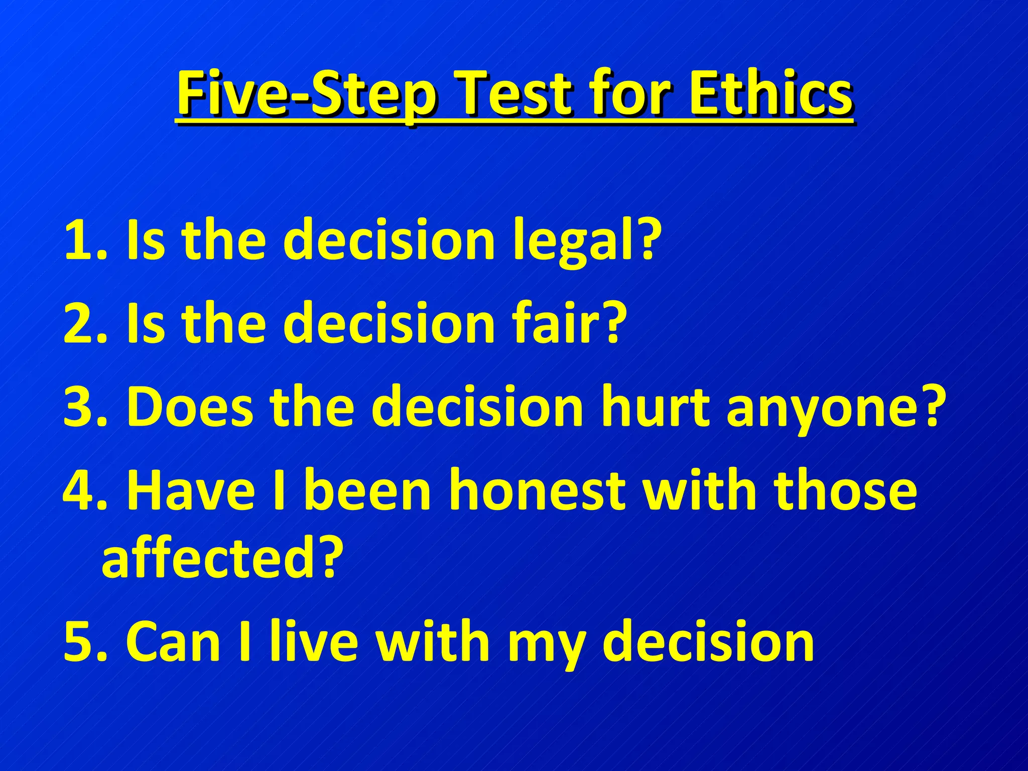 Five-Step Test for Ethics 1. Is the decision legal? 2. Is the decision fair? 3. Does the decision hurt anyone? 4. Have I been honest with those affected? 5. Can I live with my decision 