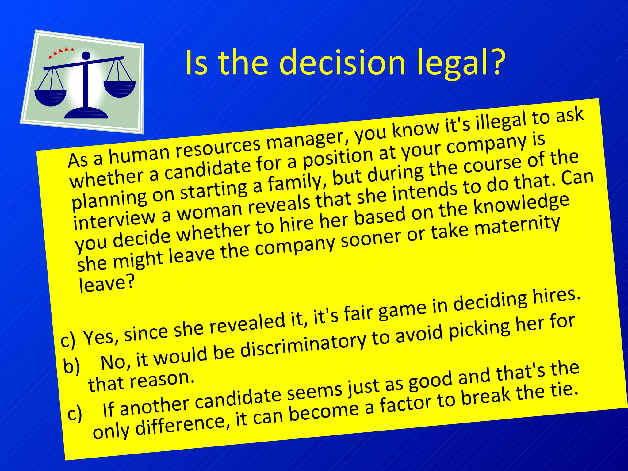 Is the decision legal? As a human resources manager, you know it's illegal to ask whether a candidate for a position at your company is planning on starting a family, but during the course of the interview a woman reveals that she intends to do that. Can you decide whether to hire her based on the knowledge she might leave the company sooner or take maternity leave? Yes, since she revealed it, it's fair game in deciding hires.  b)  No, it would be discriminatory to avoid picking her for that reason.  c)  If another candidate seems just as good and that's the only difference, it can become a factor to break the tie. 