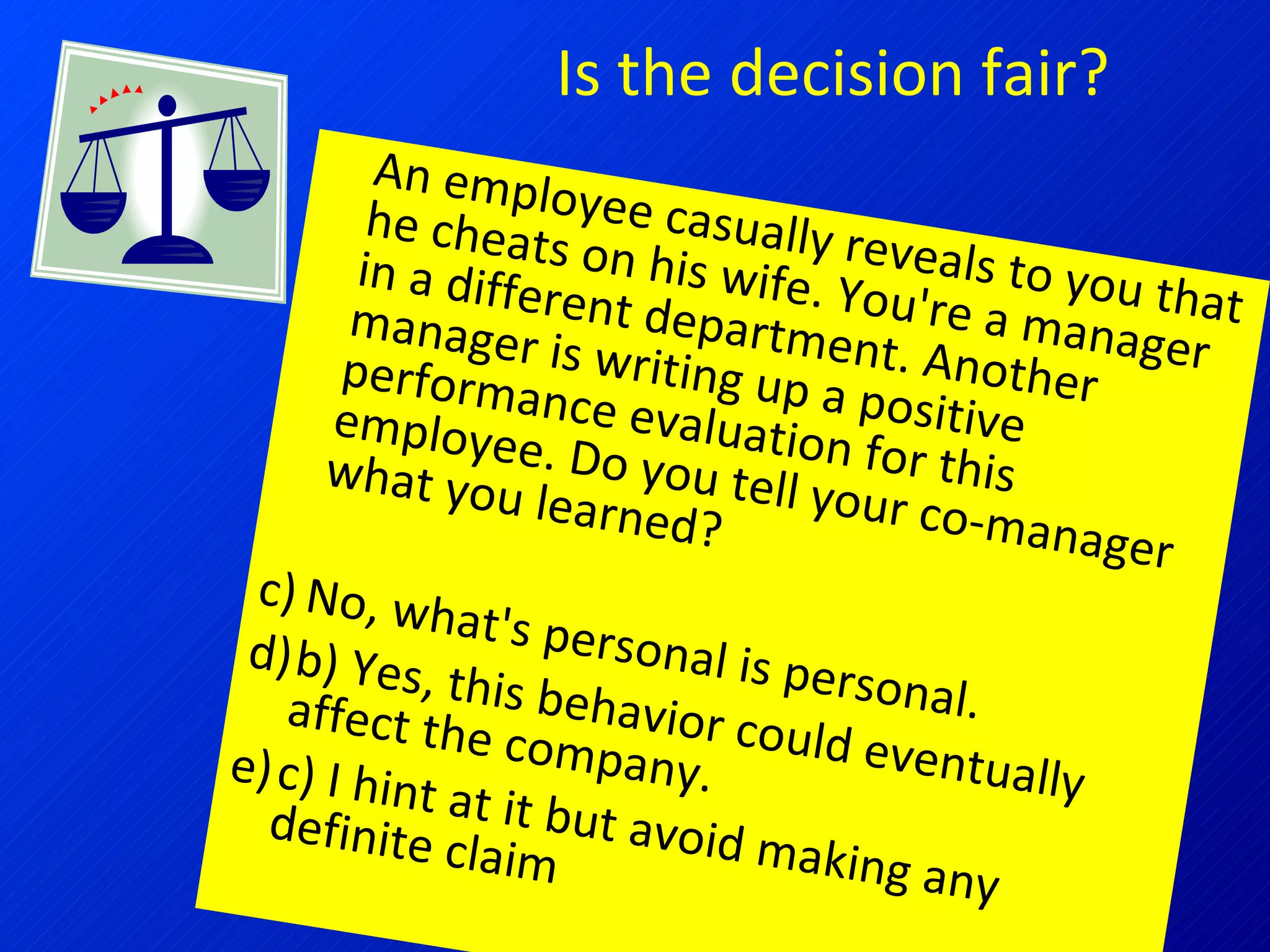 Is the decision fair? An employee casually reveals to you that he cheats on his wife. You're a manager in a different department. Another manager is writing up a positive performance evaluation for this employee. Do you tell your co-manager what you learned? No, what's personal is personal.  b) Yes, this behavior could eventually affect the company.  c) I hint at it but avoid making any definite claim 