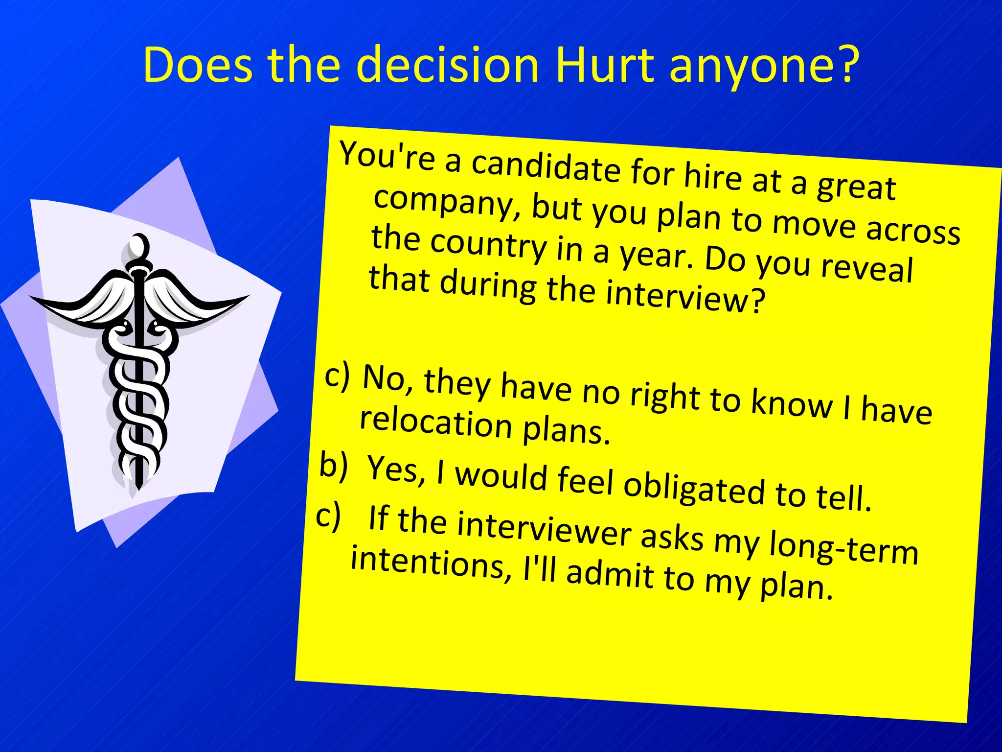 Does the decision Hurt anyone? You're a candidate for hire at a great company, but you plan to move across the country in a year. Do you reveal that during the interview? No, they have no right to know I have relocation plans.  b)  Yes, I would feel obligated to tell.  c)  If the interviewer asks my long-term intentions, I'll admit to my plan. 