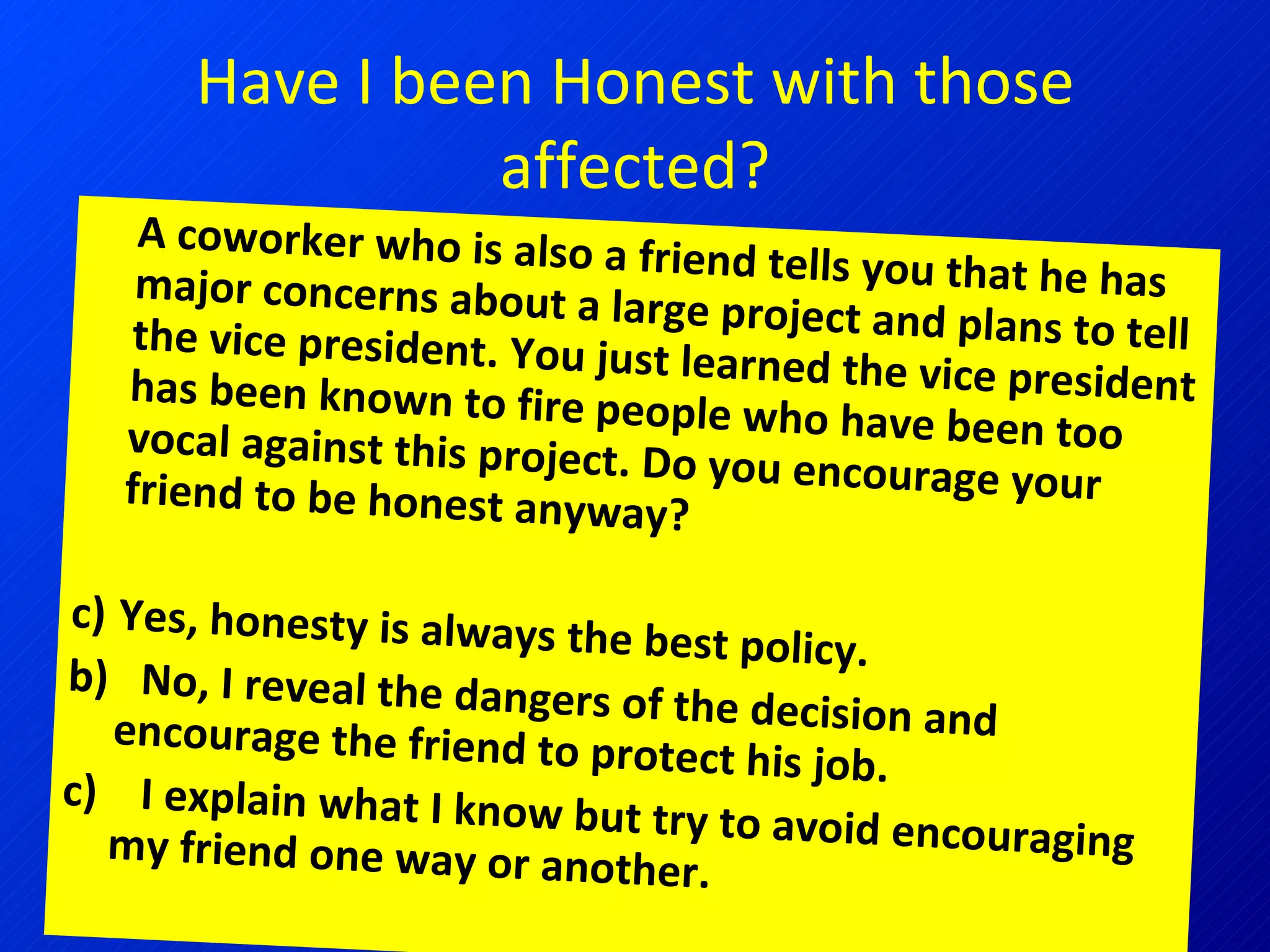 Have I been Honest with those affected? A coworker who is also a friend tells you that he has major concerns about a large project and plans to tell the vice president. You just learned the vice president has been known to fire people who have been too vocal against this project. Do you encourage your friend to be honest anyway? Yes, honesty is always the best policy.  b)  No, I reveal the dangers of the decision and encourage the friend to protect his job.  c)  I explain what I know but try to avoid encouraging my friend one way or another. 