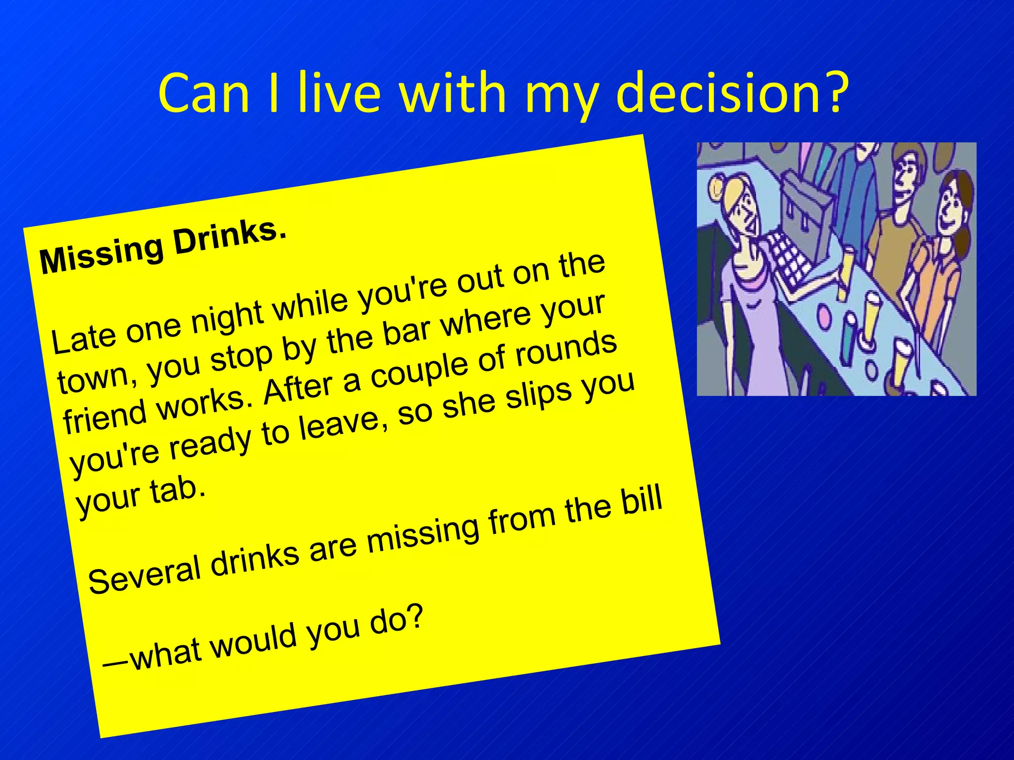 Can I live with my decision? Missing Drinks.  Late one night while you're out on the town, you stop by the bar where your friend works. After a couple of rounds you're ready to leave, so she slips you your tab. Several drinks are missing from the  bill — what would you do?   