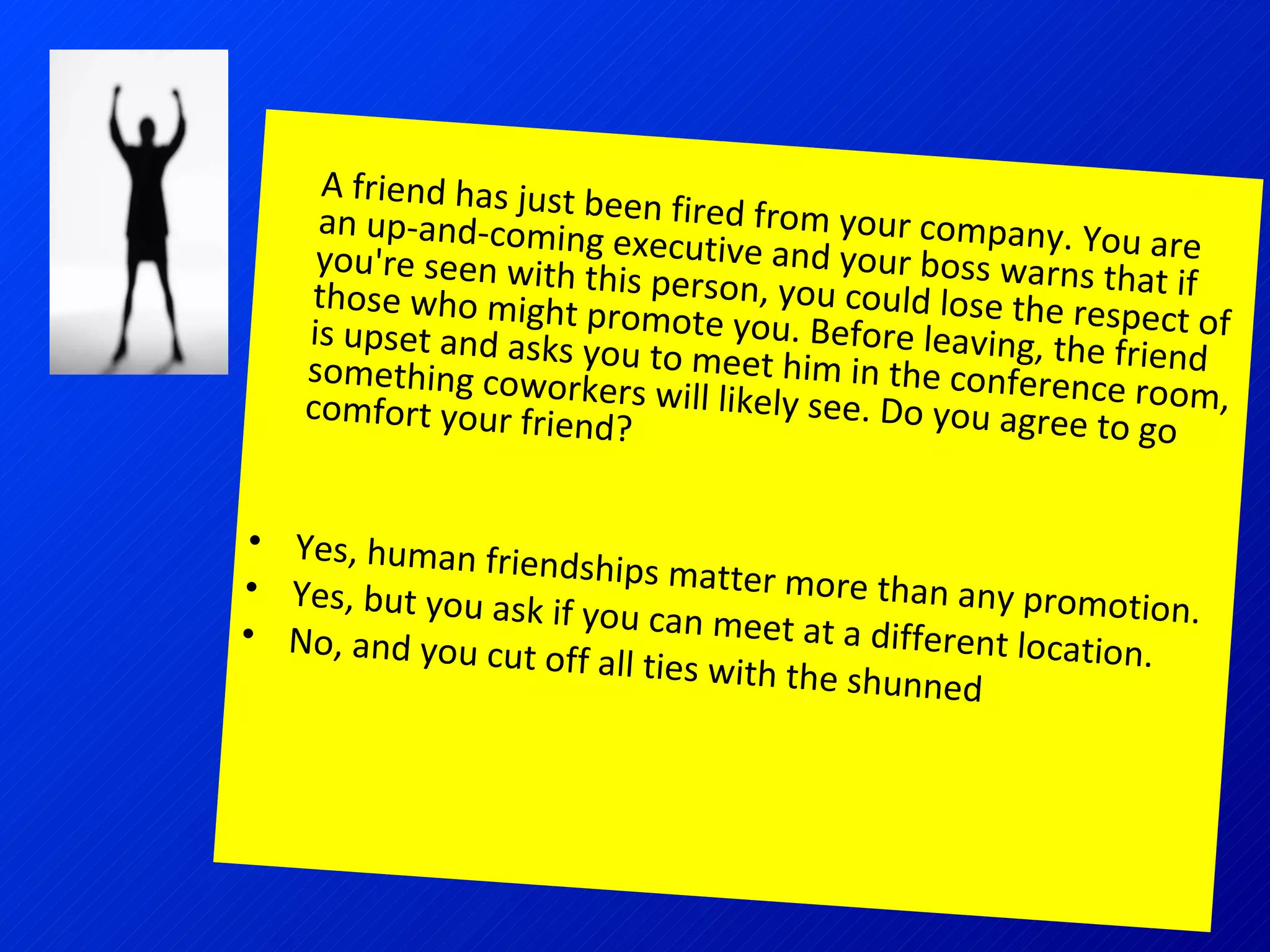 A friend has just been fired from your company. You are an up-and-coming executive and your boss warns that if you're seen with this person, you could lose the respect of those who might promote you. Before leaving, the friend is upset and asks you to meet him in the conference room, something coworkers will likely see. Do you agree to go comfort your friend? Yes, human friendships matter more than any promotion.  Yes, but you ask if you can meet at a different location.  No, and you cut off all ties with the shunned  employee. 