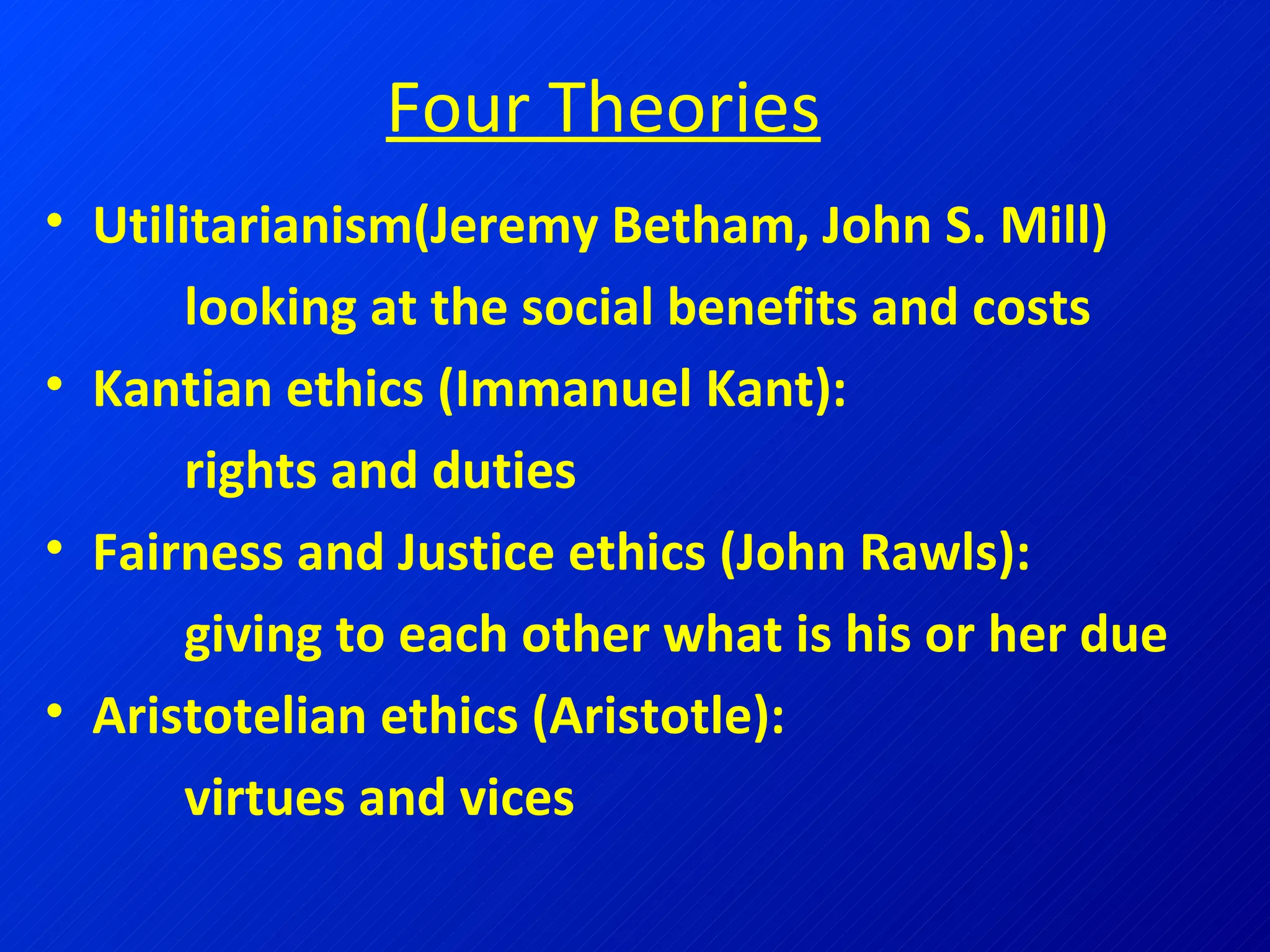 Four Theories Utilitarianism(Jeremy Betham, John S. Mill)   looking at the social benefits and costs Kantian ethics (Immanuel Kant):    rights and duties Fairness and Justice ethics (John Rawls):    giving to each other what is his or her due Aristotelian ethics (Aristotle):    virtues and vices 