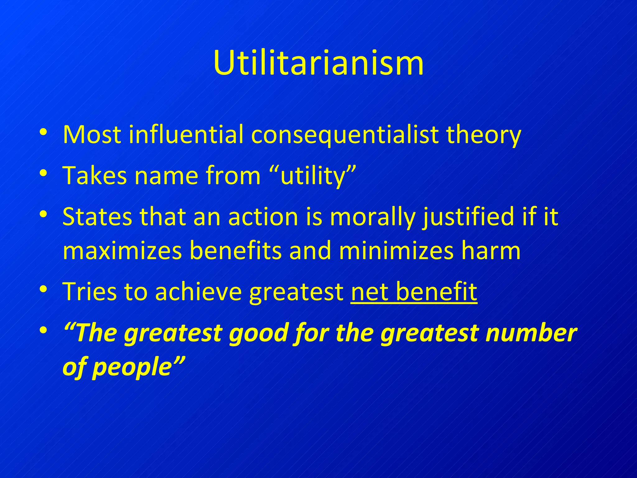 Utilitarianism Most influential consequentialist theory Takes name from “utility” States that an action is morally justified if it maximizes benefits and minimizes harm Tries to achieve greatest  net benefit “ The greatest good for the greatest number of people” 