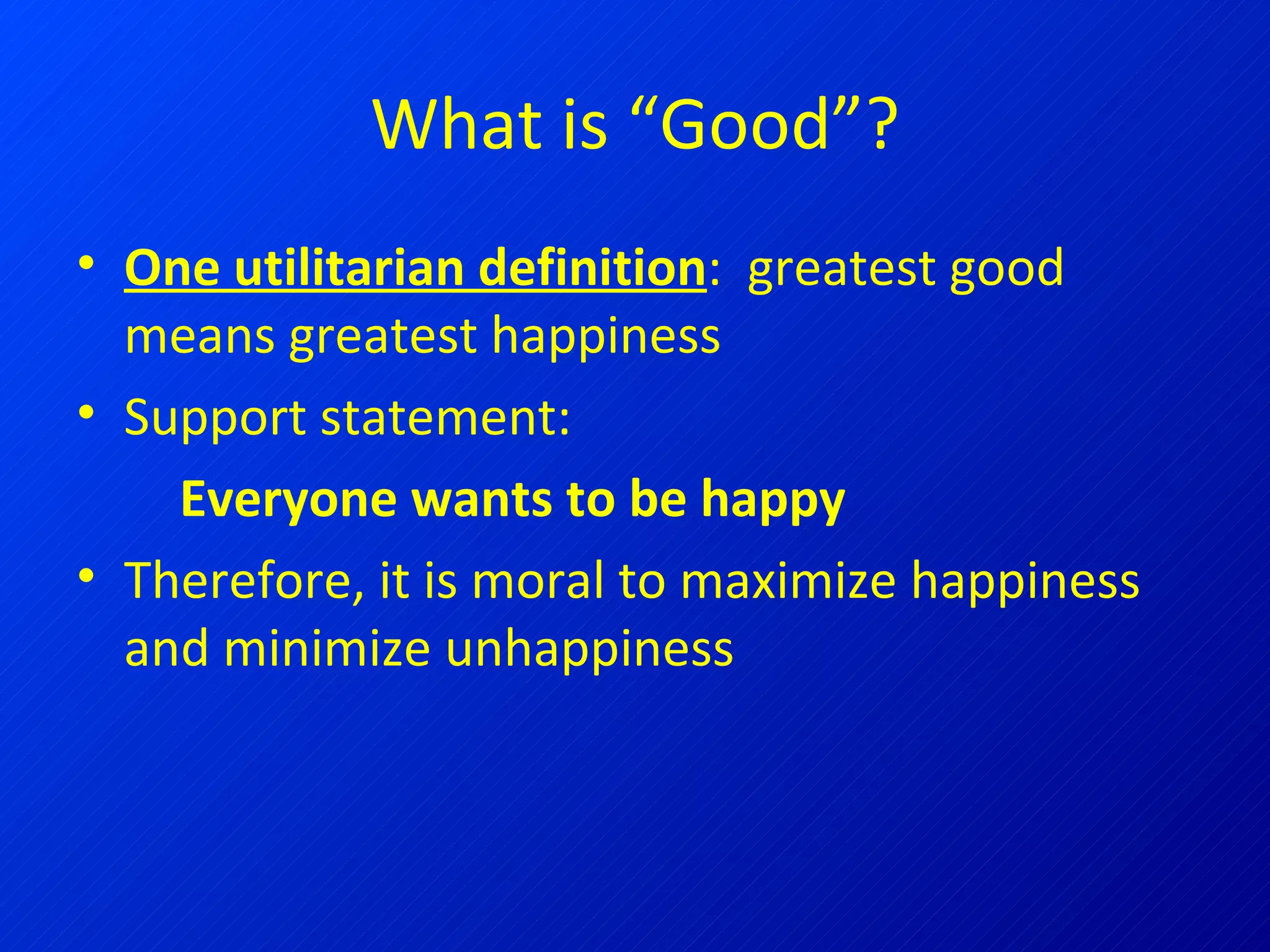 What is “Good”? One utilitarian definition :  greatest good means greatest happiness Support statement:  Everyone wants to be happy Therefore, it is moral to maximize happiness and minimize unhappiness 