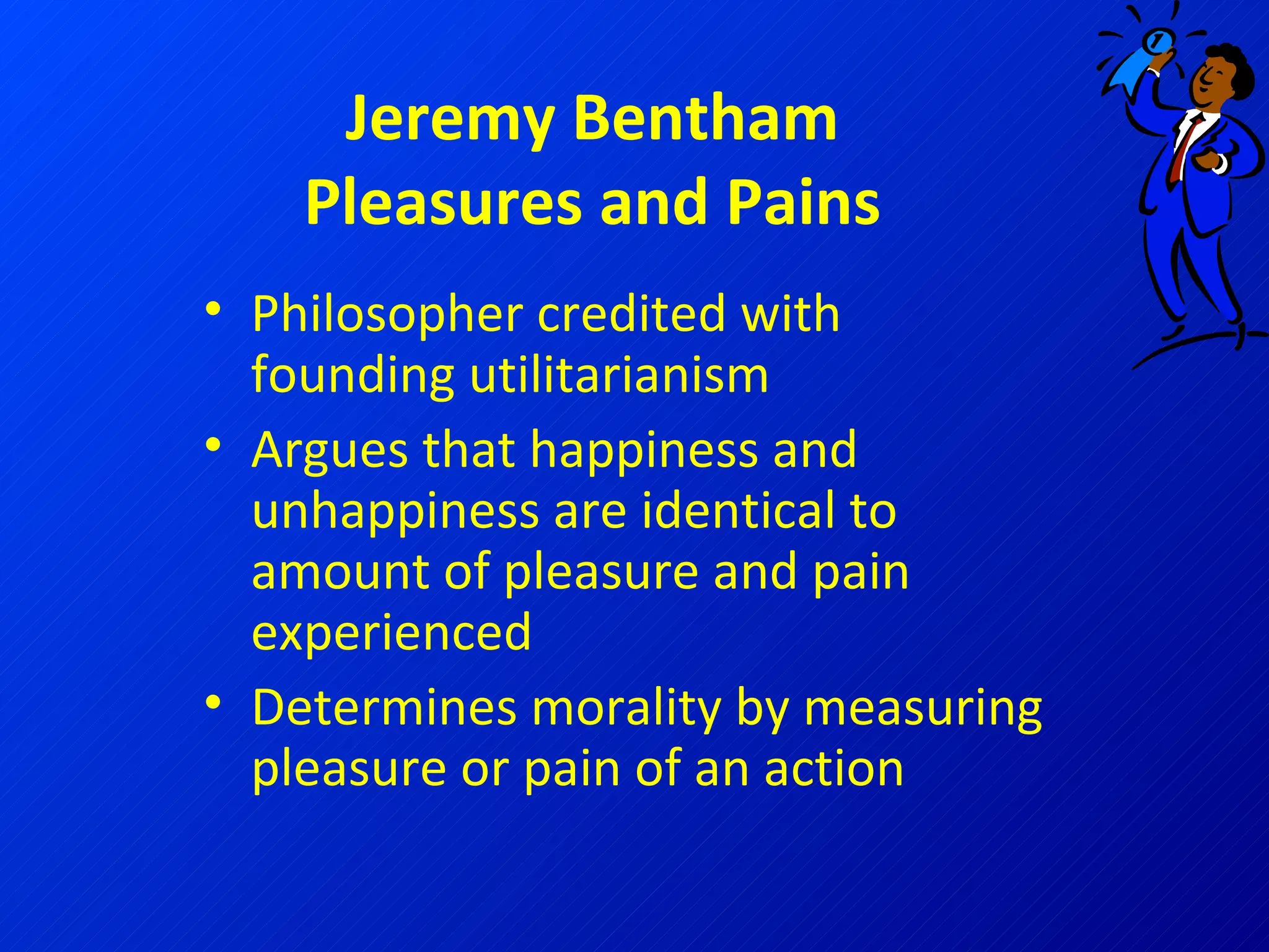 Jeremy Bentham Pleasures and Pains Philosopher credited with founding utilitarianism Argues that happiness and unhappiness are identical to amount of pleasure and pain experienced Determines morality by measuring pleasure or pain of an action 
