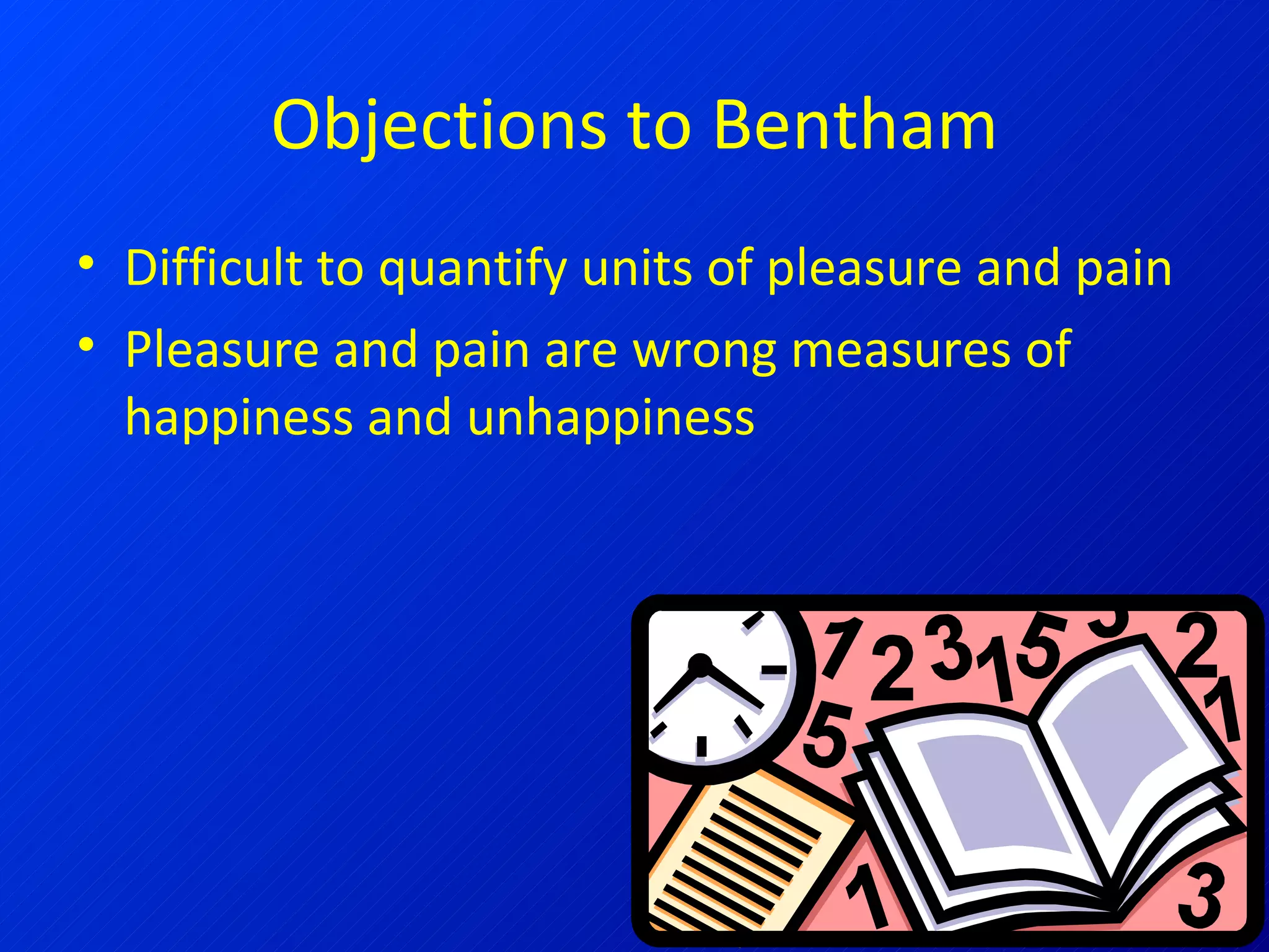 Objections to Bentham Difficult to quantify units of pleasure and pain Pleasure and pain are wrong measures of happiness and unhappiness 