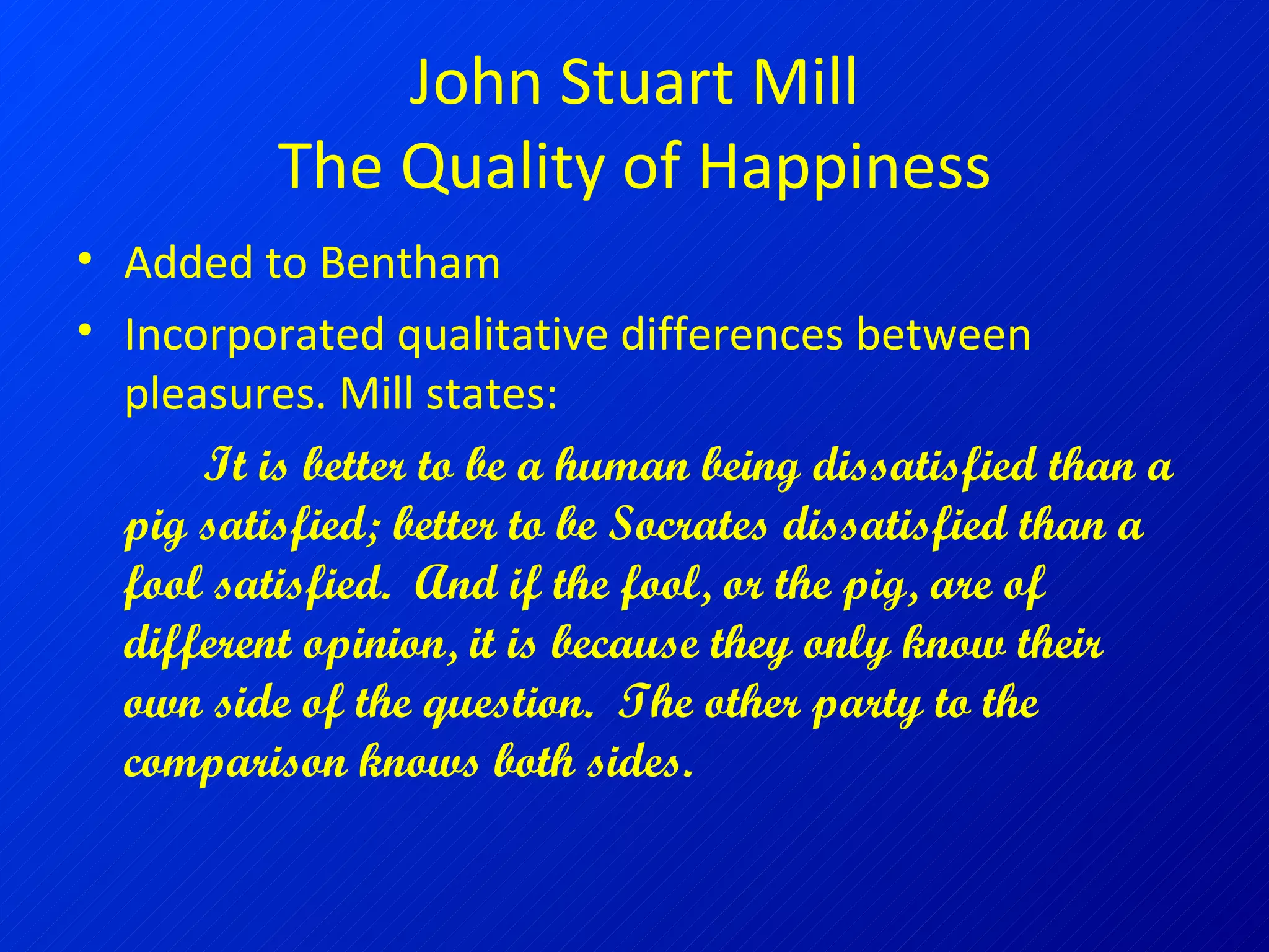 John Stuart Mill The Quality of Happiness Added to Bentham Incorporated qualitative differences between pleasures. Mill states: It is better to be a human being dissatisfied than a pig satisfied; better to be Socrates dissatisfied than a fool satisfied.  And if the fool, or the pig, are of different opinion, it is because they only know their own side of the question.  The other party to the comparison knows both sides.   