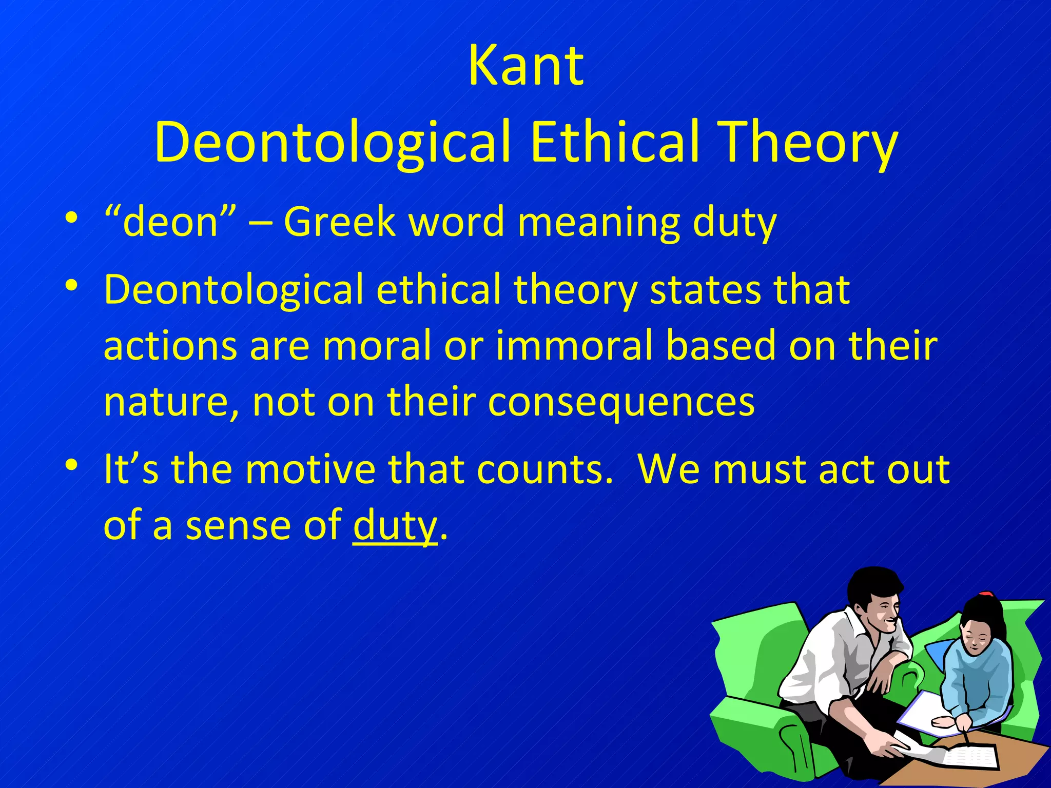 Kant Deontological Ethical Theory “ deon” – Greek word meaning duty Deontological ethical theory states that actions are moral or immoral based on their nature, not on their consequences It’s the motive that counts.  We must act out of a sense of  duty . 