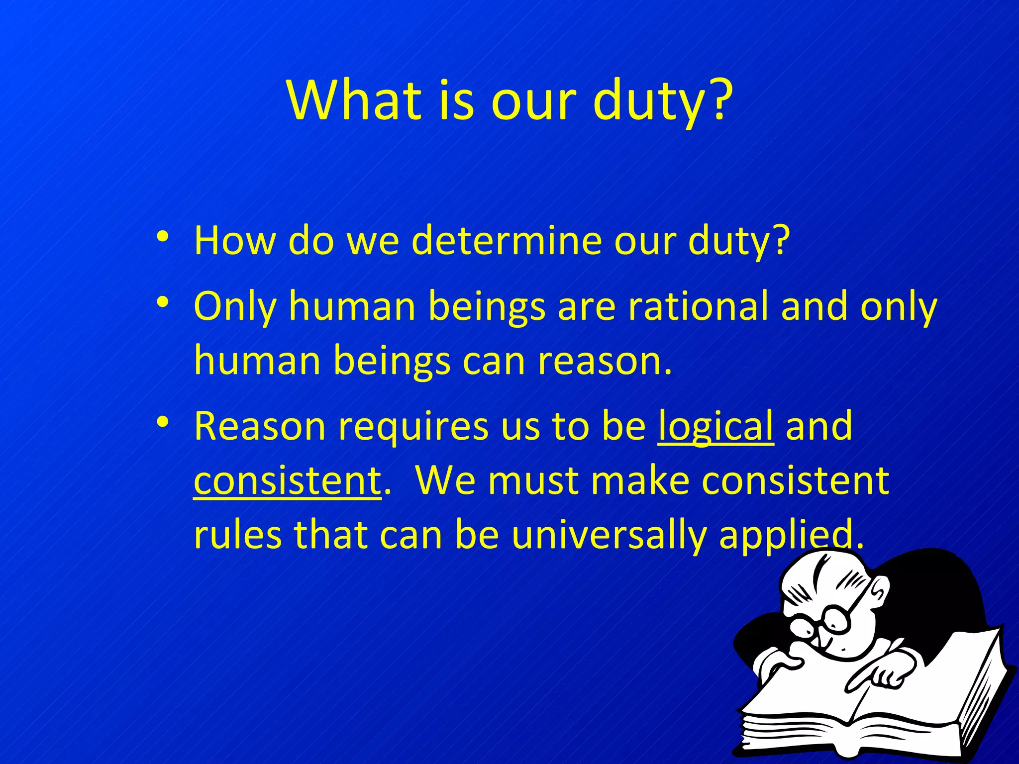 What is our duty? How do we determine our duty? Only human beings are rational and only human beings can reason. Reason requires us to be  logical  and  consistent .  We must make consistent rules that can be universally applied. 