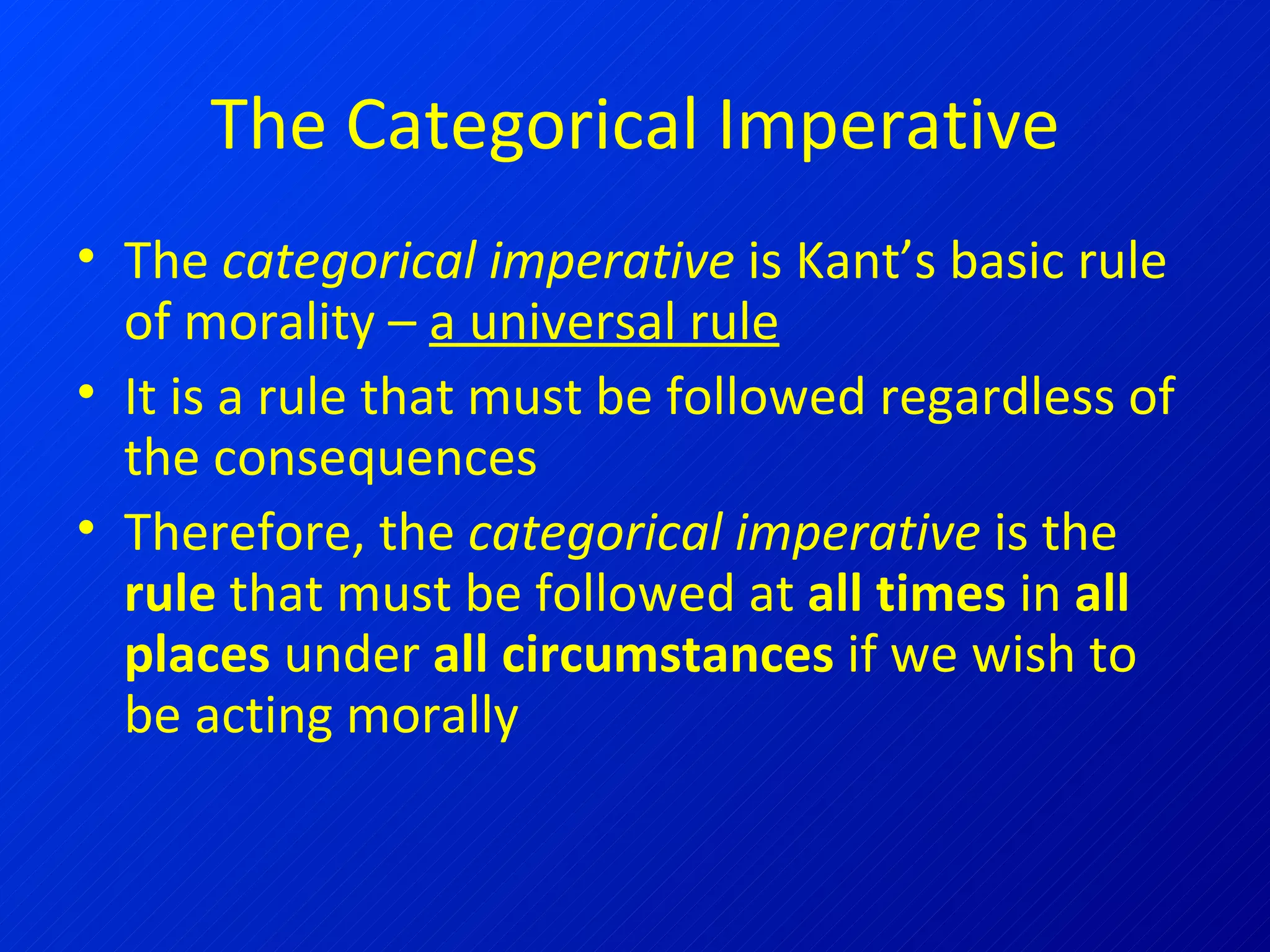 The Categorical Imperative The  categorical imperative  is Kant’s basic rule of morality –  a universal rule It is a rule that must be followed regardless of the consequences Therefore, the  categorical imperative  is the  rule  that must be followed at  all times  in  all places  under  all circumstances  if we wish to be acting morally 