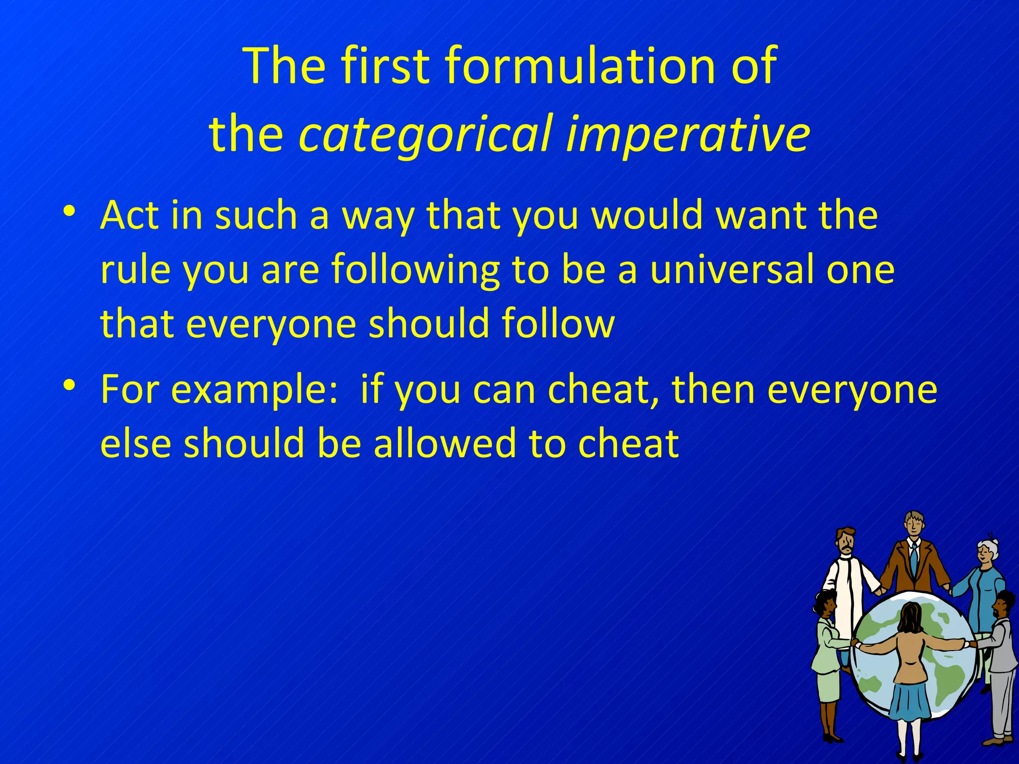 The first formulation of the  categorical imperative Act in such a way that you would want the rule you are following to be a universal one that everyone should follow For example:  if you can cheat, then everyone else should be allowed to cheat 