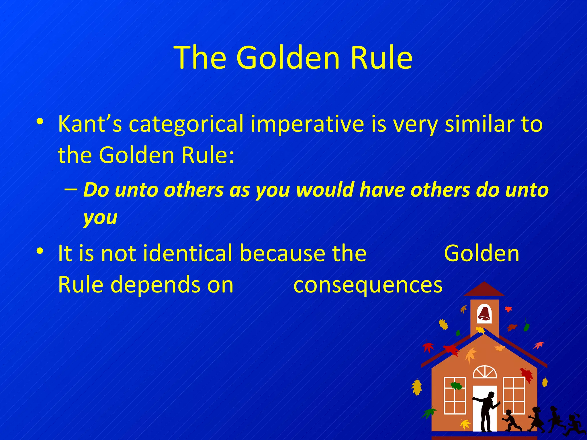 The Golden Rule Kant’s categorical imperative is very similar to the Golden Rule: Do unto others as you would have others do unto you It is not identical because the  Golden Rule depends on  consequences 