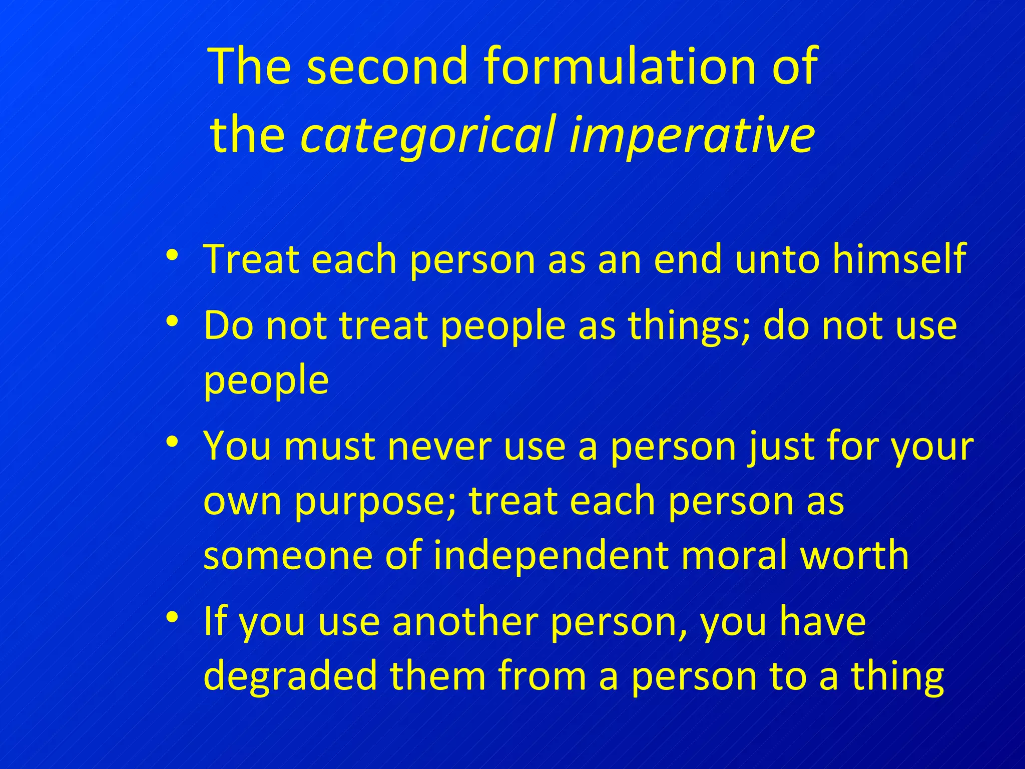 The second formulation of the  categorical imperative Treat each person as an end unto himself Do not treat people as things; do not use people You must never use a person just for your own purpose; treat each person as someone of independent moral worth  If you use another person, you have degraded them from a person to a thing 